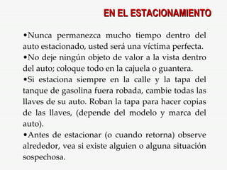 Nunca permanezca mucho tiempo dentro del auto estacionado, usted será una víctima perfecta. No deje ningún objeto de valor a la vista dentro del auto; coloque todo en la cajuela o guantera. Si estaciona siempre en la calle y la tapa del tanque de gasolina fuera robada, cambie todas las llaves de su auto. Roban la tapa para hacer copias de las llaves, (depende del modelo y marca del auto). Antes de estacionar (o cuando retorna) observe alrededor, vea si existe alguien o alguna situación sospechosa. EN EL ESTACIONAMIENTO 