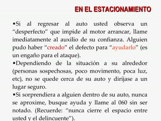 Si al regresar al auto usted observa un “desperfecto” que impide al motor arrancar, llame imediatamente al auxilio de su confianza. Alguien pudo haber “ creado ” el defecto para “ ayudarlo ” (es un engaño para el ataque). Dependiendo de la situación a su alrededor (personas sospechosas, poco movimento, poca luz, etc), no se quede cerca de su auto y diríjase a un lugar seguro. Si sorprendiera a alguien dentro de su auto, nunca se aproxime, busque ayuda y llame al 060 sin ser notado. (Recuerde: “nunca cierre el espacio entre usted y el delincuente”). EN EL ESTACIONAMIENTO 
