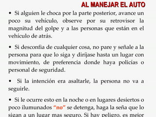 Si alguien le choca por la parte posterior, avance un poco su vehículo, observe por su retrovisor la magnitud del golpe y a las personas que están en el vehículo de atrás. Si desconfia de cualquier cosa, no pare y señale a la persona para que lo siga y diríjase hasta un lugar con movimiento, de preferencia donde haya policías o personal de seguridad. Si la intención era asaltarle, la persona no va a seguirle. Si le ocurre esto en la noche o en lugares desiertos o poco ilumunados  “no”  se detenga, haga la seña que lo sigan a un lugar mas seguro. Si hay peligro, es mejor huír y arreglarlo con el seguro más adelante. AL MANEJAR EL AUTO 