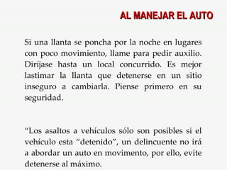 Si una llanta se poncha por la noche en lugares con poco movimiento, llame para pedir auxilio. Diríjase hasta un local concurrido. Es mejor lastimar la llanta que detenerse en un sitio inseguro a cambiarla. Piense primero en su seguridad. “ Los asaltos a vehículos sólo son posibles si el vehículo esta “detenido”, un delincuente no irá a abordar un auto en movimento, por ello, evite detenerse al máximo.  AL MANEJAR EL AUTO 