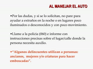 Por las dudas, y si se lo solicitan, no pare para ayudar a extraños en la noche o en lugares poco iluminados o desconocidos y con poco movimiento. Llame a la polícia (060) e informe con instrucciones precisas sobre el lugar/calle donde la persona necesita auxilio.  “ Algunos delincuentes utilizan a personas: ancianos,  mujeres y/o criaturas para hacer emboscadas”. AL MANEJAR EL AUTO 