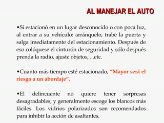 Si estacionó en un lugar desconocido o con poca luz, al entrar a su vehículo: arránquelo, trabe la puerta y salga imediatamente del estacionamiento. Después de eso colóquese el cinturón de seguridad y sólo después prenda la radio, ajuste objetos, ...etc. Cuanto más tiempo esté estacionado,  “Mayor será el riesgo a un abordaje”. El delincuente no quiere tener sorpresas desagradables, y generalmente escoge los blancos más fáciles. Los vidrios polarizados son recomendados para inhibir la acción de asaltantes. AL MANEJAR EL AUTO 