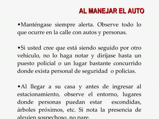 Manténgase siempre alerta. Observe todo lo que ocurre en la calle con autos y personas. Si usted cree que está siendo seguido por otro vehículo, no lo haga notar y diríjase hasta un puesto policial o un lugar bastante concurrido donde exista personal de seguridad  o policias. Al llegar a su casa y antes de ingresar al estacionamiento, observe el entorno, lugares donde personas puedan estar  escondidas, árboles próximos, etc. Si nota la presencia de alguien sospechoso, no pare. AL MANEJAR EL AUTO 