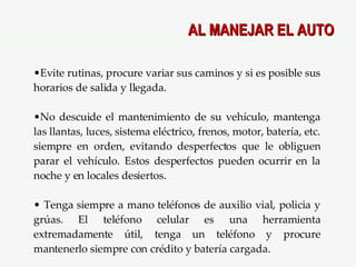 AL MANEJAR EL AUTO Evite rutinas, procure variar sus caminos y si es posible sus horarios de salida y llegada. No descuide el mantenimiento de su vehículo, mantenga las llantas, luces, sistema eléctrico, frenos, motor, batería, etc. siempre en orden, evitando desperfectos que le obliguen parar el vehículo. Estos desperfectos pueden ocurrir en la noche y en locales desiertos. Tenga siempre a mano teléfonos de auxilio vial, policia y grúas. El teléfono celular es una herramienta extremadamente útil, tenga un teléfono y procure mantenerlo siempre con crédito y batería cargada. 