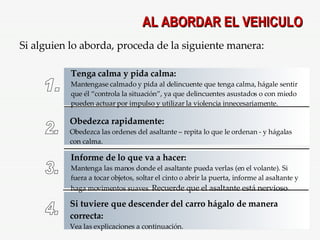 AL ABORDAR EL VEHICULO Si alguien lo aborda, proceda de la siguiente manera: 1. Tenga calma y pida calma: Mantengase calmado y pida al delincuente que tenga calma, hágale sentir que él “controla la situación”, ya que delincuentes asustados o con miedo pueden actuar por impulso y utilizar la violencia innecesariamente. 2. Obedezca rapidamente: Obedezca las ordenes del asaltante – repita lo que le ordenan - y hágalas con calma. 3. Informe de lo que va a hacer: Mantenga las manos donde el asaltante pueda verlas (en el volante). Si fuera a tocar objetos, soltar el cinto o abrir la puerta, informe al asaltante y haga movimentos suaves.  Recuerde que el asaltante está nervioso . 4. Si tuviere que descender del carro hágalo de manera correcta: Vea las explicaciones a continuación. 
