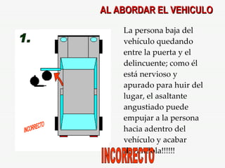 AL ABORDAR EL VEHICULO 1. INCORRECTO La persona baja del vehículo quedando entre la puerta y el delincuente; como él está nervioso y apurado para huir del lugar, el asaltante angustiado puede empujar a la persona hacia adentro del vehículo y acabar llevándola!!!!!! INCORRECTO 