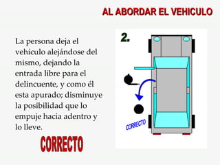 AL ABORDAR EL VEHICULO 2. CORRECTO La persona deja el vehículo alejándose del mismo, dejando la entrada libre para el delincuente, y como él esta apurado; disminuye la posibilidad que lo empuje hacia adentro y lo lleve. CORRECTO 