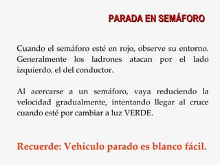 Cuando el semáforo esté en rojo, observe su entorno. Generalmente los ladrones atacan por el lado izquierdo, el del conductor. Al acercarse a un semáforo, vaya reduciendo la velocidad gradualmente, intentando llegar al cruce cuando esté por cambiar a luz VERDE. Recuerde: Vehículo parado es blanco fácil. PARADA EN SEMÁFORO 