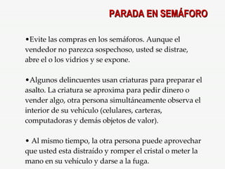 Evite las compras en los semáforos. Aunque el vendedor no parezca sospechoso, usted se distrae, abre el o los vidrios y se expone. Algunos delincuentes usan criaturas para preparar el asalto. La criatura se aproxima para pedir dinero o vender algo, otra persona simultáneamente observa el interior de su vehículo (celulares, carteras, computadoras y demás objetos de valor). Al mismo tiempo, la otra persona puede aprovechar que usted esta distraído y romper el cristal o meter la mano en su vehículo y darse a la fuga. PARADA EN SEMÁFORO 