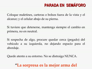 Coloque maletines, carteras o bolsos fuera de la vista y el alcance; y el celular abajo de su pierna. Si tuviere que detenerse, mantenga siempre el cambio en primera, no en neutral. Si sospecha de algo, procure quedar cerca (pegado) del vehículo a su izquierda, no dejando espacio para el abordaje. Quede atento a su entorno. No se distraiga NUNCA. “ La sorpresa es la mejor arma del delincuente ”. PARADA EN  SEMÁFORO 