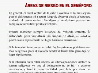 ÁREAS DE RIESGO EN EL SEMÁFORO En general, el carril central de la calle o avenida es lo más seguro pues el delincuente irá a actuar luego de observar desde la banqueta o desde el paseo central. Mendigos y vendedores pueden ser cómplices e identificar posibles víctimas. Procure mantener siempre distancia del vehículo enfrente,  lo suficiente para visualizar las ruedas de atrás , así usted se podrá evadir rapidamente del lugar haciendo maniobras. Si la intención fuera robar su vehículo, las primeras posiciones son más peligrosas, pues el asaltante tendrá el frente libre para dejar el lugar rápidamente. Si la intención fuera robar objetos, las últimas posiciones también se tornan peligrosas ya que el delincuente no se irá  a exponer demasiado y tendrá mayor facilidad para huir por atrás del vehículo, sin tener que transitar entre otros carros parados . 