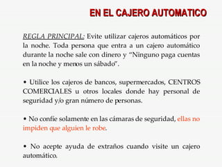EN EL CAJERO AUTOMATICO REGLA PRINCIPAL:  Evite   utilizar cajeros automáticos por la noche. Toda persona que entra a un cajero automático durante la noche sale con dinero y “Ninguno paga cuentas en la noche y menos un sábado”. Utilice los cajeros de bancos, supermercados, CENTROS COMERCIALES u otros locales donde hay personal de seguridad y/o gran número de personas. No confíe solamente en las cámaras de seguridad,  ellas no impiden que alguien le robe . No acepte ayuda de extraños cuando visite un cajero automático. 