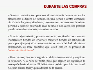 DURANTE LAS COMPRAS Observe contactos con personas si ocurren más de una vez en los alrededores o dentro de tiendas. En una tienda o centro comercial circula mucha gente, siendo así; no es común cruzarse con la misma persona y sentirse observado más de una o dos veces. Esa persona puede estar observándolo para seleccionarlo. Si nota algo extraño, procure entrar a una tienda poco común (hombres en tiendas de lencería y mujer en tiendas de artículos de pesca por ejemplo) si la persona entra o queda del lado de afuera observando, es muy probable que usted esté en el proceso de “ selección de víctimas ”. Si eso ocurre, busque a seguridad del centro comercial y explique la situación. A la hora de partir, pida que alguien de seguridad le acompañe hasta el carro. El delincuente podría  percibir que usted no es un blanco fácil y quiza desista de la acción. 