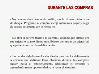 DURANTE LAS COMPRAS No lleve muchas tarjetas de crédito, mucho dinero o talonarios de cheque. Programe su compra, escoja como irá a pagar y salga de su casa sólamente con lo necesario. No abra la cartera frente a la cajera(o), dejando que ella(el) vea sus tarjetas o cuanto dinero trae. Existen denuncias de cajeras(os) que pasan información a delincuentes. Las tiendas aisladas son locales ideales para que los delincuentes selecionen sus víctimas: Ellos observan durante las compras, siguen hasta el estacionamento, identifican el vehículo y aguardan la mejor oportunidad para hacer el abordaje. 