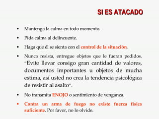 SI ES ATACADO Mantenga la calma en todo momento. Pida calma al delincuente. Haga que él se sienta con el  control de la situación . Nunca resista, entregue objetos que le fueran pedidos. “ Evite llevar consigo gran cantidad de valores, documentos importantes u objetos de mucha estima, así usted no crea la tendencia psicológica de resistir al asalto ”. No transmita  ENOJO  o sentimiento de venganza. Contra un arma de fuego no existe fuerza   física suficiente . Por favor, no lo olvide. 