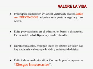 VALORE LA VIDA Preocúpese siempre en evitar ser víctima de asaltos,  actúe con PREVENCIÓN , adquiera una postura segura y pro activa. Evite provocaciones en el tránsito, en bares o discotecas. Eso es señal de  Inteligencia  y no de cobardía. Durante un asalto, entregue todos los objetos de valor. No hay nada más valioso que la vida y su integridad física. Evite toda o cualquier situación que le pueda exponer a  “ Riesgos Innecesarios ”. 