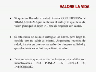 VALORE LA VIDA Sí quieren llevarlo a usted, insista CON FIRMEZA Y TRANQUILIDAD que se lleven el auto y lo que lleva de valor, pero que lo dejen ir. Trate de negociar con calma. Si está fuera de su auto entregue las llaves, pero haga lo posible por no subir al mismo. Argumente razones de salud, insista en que no va serles de ninguna utilidad y que el auto es  es lo único que tiene de valor. Pero recuerde que un arma de fuego o un cuchillo son incontrolables. NO PONGA EN RIESGO SU INTEGRIDAD. 
