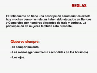 REGLAS El Delincuente no tiene una descripción característica exacta, hoy muchas personas relatan haber sido atacados en Bancos y Comercios por hombres elegantes de traje y corbata. La participación de mujeres también está presente. Observe siempre : El comportamiento. Las manos (generalmente escondidas en los bolsillos). Los ojos. 