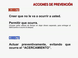 ACCIONES DE PREVENCIÓN Creer que no le va a ocurrir a usted. Permitir que ocurra. (Ocupar parte valiosa de tiempo en dejar dinero separado, para entregar al delincuente si ocurre el ataque)‏ Actuar preventivamente, evitando que ocurra el “ACERCAMIENTO”. INCORRECTO CORRECTO 