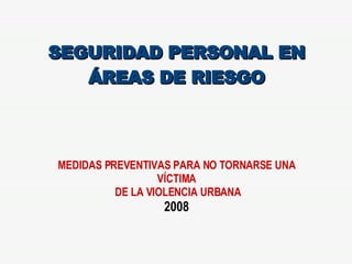 SEGURIDAD PERSONAL EN ÁREAS DE RIESGO MEDIDAS PREVENTIVAS PARA NO TORNARSE UNA VÍCTIMA DE LA VIOLENCIA URBANA 2008 