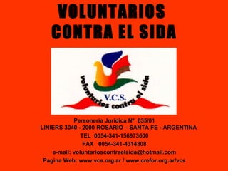 VOLUNTARIOS  CONTRA EL SIDA Personería Jurídica Nº  635/01 LINIERS 3040 - 2000 ROSARIO – SANTA FE - ARGENTINA TEL  0054-341-156873600 FAX  0054-341-4314308 e-mail: voluntarioscontraelsida@hotmail.com Pagina Web: www.vcs.org.ar / www.crefor.org.ar/vcs 