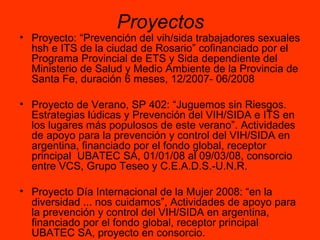 Proyectos Proyecto: “Prevención del vih/sida trabajadores sexuales hsh e ITS de la ciudad de Rosario” cofinanciado por el Programa Provincial de ETS y Sida dependiente del Ministerio de Salud y Medio Ambiente de la Provincia de Santa Fe, duración 6 meses, 12/2007- 06/2008 Proyecto de Verano, SP 402: “Juguemos sin Riesgos. Estrategias lúdicas y Prevención del VIH/SIDA e ITS en los lugares más populosos de este verano”. Actividades de apoyo para la prevención y control del VIH/SIDA en argentina, financiado por el fondo global, receptor principal  UBATEC SA, 01/01/08 al 09/03/08, consorcio entre VCS, Grupo Teseo y C.E.A.D.S.-U.N.R. Proyecto Día Internacional de la Mujer 2008: “en la diversidad ... nos cuidamos”, Actividades de apoyo para la prevención y control del VIH/SIDA en argentina, financiado por el fondo global, receptor principal  UBATEC SA, proyecto en consorcio. 