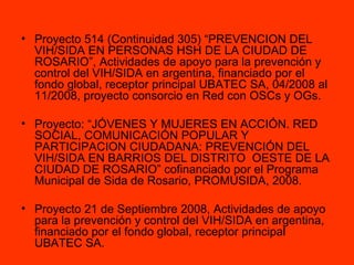 Proyecto 514 (Continuidad 305) “PREVENCION DEL VIH/SIDA EN PERSONAS HSH DE LA CIUDAD DE ROSARIO”, Actividades de apoyo para la prevención y control del VIH/SIDA en argentina, financiado por el fondo global, receptor principal UBATEC SA, 04/2008 al 11/2008, proyecto consorcio en Red con OSCs y OGs. Proyecto: “JÓVENES Y MUJERES EN ACCIÓN. RED SOCIAL, COMUNICACIÓN POPULAR Y PARTICIPACION CIUDADANA: PREVENCIÓN DEL VIH/SIDA EN BARRIOS DEL DISTRITO  OESTE DE LA CIUDAD DE ROSARIO” cofinanciado por el Programa Municipal de Sida de Rosario, PROMUSIDA, 2008. Proyecto 21 de Septiembre 2008, Actividades de apoyo para la prevención y control del VIH/SIDA en argentina, financiado por el fondo global, receptor principal  UBATEC SA.  
