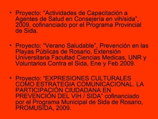 Proyecto: “Actividades de Capacitación a Agentes de Salud en Consejería en vih/sida”, 2009, cofinanciado por el Programa Provincial de Sida. Proyecto: “Verano Saludable”, Prevención en las Playas Públicas de Rosario, Extensión Universitaria Facultad Ciencias Medicas, UNR y Voluntarios Contra el Sida, Ene y Feb 2009. Proyecto: “EXPRESIONES CULTURALES COMO ESTRATEGIA COMUNICACIONAL. LA PARTICIPACIÓN CIUDADANA EN PREVENCIÓN DEL VIH / SIDA” cofinanciado por el Programa Municipal de Sida de Rosario, PROMUSIDA, 2009. 