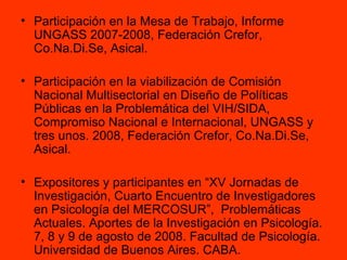 Participación en la Mesa de Trabajo, Informe UNGASS 2007-2008, Federación Crefor, Co.Na.Di.Se, Asical. Participación en la viabilización de Comisión Nacional Multisectorial en Diseño de Políticas Públicas en la Problemática del VIH/SIDA, Compromiso Nacional e Internacional, UNGASS y tres unos. 2008, Federación Crefor, Co.Na.Di.Se, Asical. Expositores y participantes en “XV Jornadas de Investigación, Cuarto Encuentro de Investigadores en Psicología del MERCOSUR”,  Problemáticas Actuales. Aportes de la Investigación en Psicología. 7, 8 y 9 de agosto de 2008. Facultad de Psicología. Universidad de Buenos Aires. CABA. 