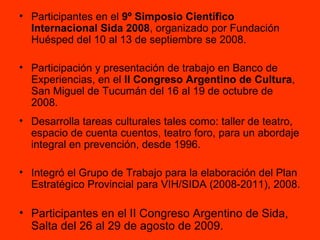 Participantes en el  9º Simposio Científico Internacional Sida 2008 , organizado por Fundación Huésped del   10 al 13 de septiembre se 2008. Participación y presentación de trabajo en Banco de Experiencias, en el  II Congreso Argentino de Cultura ,   San Miguel de Tucumán del 16 al 19 de octubre de 2008.  Desarrolla tareas culturales tales como: taller de teatro, espacio de cuenta cuentos, teatro foro, para un abordaje integral en prevención, desde 1996. Integró el Grupo de Trabajo para la elaboración del Plan Estratégico Provincial para VIH/SIDA (2008-2011), 2008. Participantes en el II Congreso Argentino de Sida, Salta del 26 al 29 de agosto de 2009. 