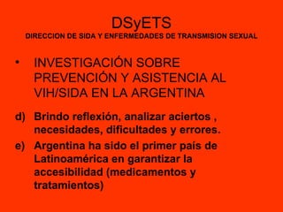 DSyETS DIRECCION DE SIDA Y ENFERMEDADES DE TRANSMISION SEXUAL INVESTIGACIÓN SOBRE PREVENCIÓN Y ASISTENCIA AL VIH/SIDA EN LA ARGENTINA Brindo reflexión, analizar aciertos , necesidades, dificultades y errores. Argentina ha sido el primer país de Latinoamérica en garantizar la accesibilidad (medicamentos y tratamientos) 