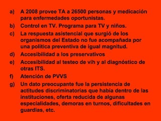A 2008 provee TA a 26500 personas y medicación para enfermedades oportunistas. Control en TV. Programa para TV y niños. La respuesta asistencial que surgió de los organismos del Estado no fue acompañada por una política preventiva de igual magnitud. Accesibilidad a los preservativos Accesibilidad al testeo de vih y al diagnóstico de otras ITS. Atención de PVVS Un dato preocupante fue la persistencia de actitudes discriminatorias que había dentro de las instituciones, oferta reducida de algunas especialidades, demoras en turnos, dificultades en guardias, etc. 
