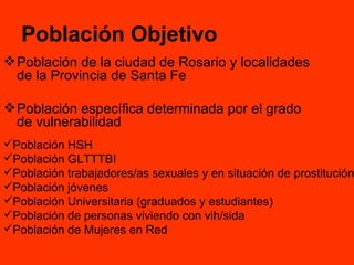 Población Objetivo Población de la ciudad de Rosario y localidades de la Provincia de Santa Fe  Población específica determinada por el grado de vulnerabilidad Población HSH  Población GLTTTBI Población trabajadores/as sexuales y en situación de prostitución Población jóvenes Población Universitaria (graduados y estudiantes) Población de personas viviendo con vih/sida Población de Mujeres en Red 