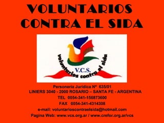 VOLUNTARIOS
CONTRA EL SIDA



            Personería Jurídica Nº 635/01
LINIERS 3040 - 2000 ROSARIO – SANTA FE - ARGENTINA
               TEL 0054-341-156873600
                FAX 0054-341-4314308
    e-mail: voluntarioscontraelsida@hotmail.com
 Pagina Web: www.vcs.org.ar / www.crefor.org.ar/vcs
 