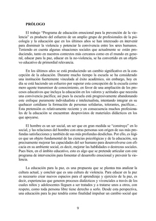 PRÓLOGO

      El trabajo “Programa de educación emocional para la prevención de la vio-
lencia” es producto del esfuerzo de un amplio grupo de profesionales de la psi-
cología y la educación que en los últimos años se han interesado en i tervenir
                                                                         n
para disminuir la violencia y potenciar la convivencia entre los seres humanos.
Teniendo en cuenta algunas situaciones sociales que actualmente se están pro-
duciendo, tanto en nuestros contextos más cercanos como en el mundo en gene-
ral, educar para la paz, educar en la no-violencia, se ha convertido en un objeti-
vo educativo de primordial relevancia.

     En los últimos años se está produciendo un cambio significativo en la con-
cepción de la educación. Durante mucho tiempo la escuela se ha considerado
una institución fuertemente vinculada al éxito académico, sin embargo, hoy en
día se está haciendo un esfuerzo por superar esta concepción de la escuela como
mero agente transmisor de conocimiento, en favor de una ampliación de los pro-
cesos educativos que incluya la educación en los valores y actitudes que necesita
una convivencia pacífica; así pues la escuela está progresivamente abandonando
este enfoque puramente individualista e intelectualista, intentando integrar en su
quehacer cotidiano la formación de personas solidarias, tolerantes, pacíficas...
Esta pretensión es relativamente reciente y en consecuencia muchos profesiona-
les de la educación se encuentran desprovistos de materiales didácticos en los
que apoyarse.

     El hombre es un ser social, un ser que en gran medida se “construye” en lo
social, y las relaciones del hombre con otras personas son origen de sus más pro-
fundas satisfacciones y también de sus más profundas desdichas. Por ello, es lógi-
co que un objeto fundamental de las ciencias psicológicas y de la educación, sea
precisamente mejorar las capacidades del ser humano para desenvolverse con efi-
cacia en su ambiente social, es decir, mejorar las habilidades o destrezas sociales.
Pues bien, en el ámbito educativo, esto es algo que se pretende articular con este
programa de intervención para fomentar el desarrollo emocional y prevenir la vio-
lencia.

     La educación para la paz, es una propuesta que se plantea tras analizar la
cultura actual, y concluir que es una cultura de violencia. Para educar en la paz
es necesario crear nuevos espacios para el aprendizaje y ejercicio de la paz, es
decir, experiencias que generen procesos dialécticos y vivenciales a través de los
cuales niños y adolescentes lleguen a ser tratados y a tratarse unos a otros, con
respeto, como toda persona libre tiene derecho a serlo. Desde esta perspectiva,
una educación para la paz tendría como finalidad impulsar un cambio social que



                                         9
 