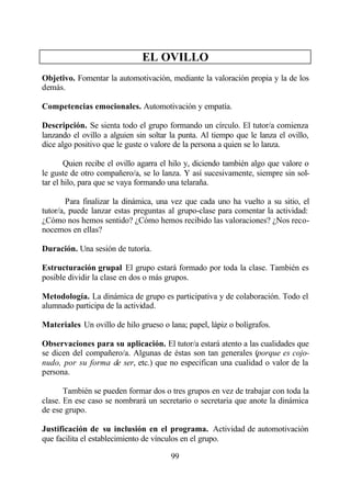 EL OVILLO
Objetivo. Fomentar la automotivación, mediante la valoración propia y la de los
demás.

Competencias emocionales. Automotivación y empatía.

Descripción. Se sienta todo el grupo formando un círculo. El tutor/a comienza
lanzando el ovillo a alguien sin soltar la punta. Al tiempo que le lanza el ovillo,
dice algo positivo que le guste o valore de la persona a quien se lo lanza.

        Quien recibe el ovillo agarra el hilo y, diciendo también algo que valore o
le guste de otro compañero/a, se lo lanza. Y así sucesivamente, siempre sin sol-
tar el hilo, para que se vaya formando una telaraña.

        Para finalizar la dinámica, una vez que cada uno ha vuelto a su sitio, el
tutor/a, puede lanzar estas preguntas al grupo-clase para comentar la actividad:
¿Cómo nos hemos sentido? ¿Cómo hemos recibido las valoraciones? ¿Nos reco-
nocemos en ellas?

Duración. Una sesión de tutoría.

Estructuración grupal El grupo estará formado por toda la clase. También es
posible dividir la clase en dos o más grupos.

Metodología. La dinámica de grupo es participativa y de colaboración. Todo el
alumnado participa de la actividad.

Materiales Un ovillo de hilo grueso o lana; papel, lápiz o bolígrafos.

Observaciones para su aplicación. El tutor/a estará atento a las cualidades que
se dicen del compañero/a. Algunas de éstas son tan generales (porque es cojo-
nudo, por su forma de ser, etc.) que no especifican una cualidad o valor de la
persona.

       También se pueden formar dos o tres grupos en vez de trabajar con toda la
clase. En ese caso se nombrará un secretario o secretaria que anote la dinámica
de ese grupo.

Justificación de su inclusión en el programa. Actividad de automotivación
que facilita el establecimiento de vínculos en el grupo.

                                        99
 