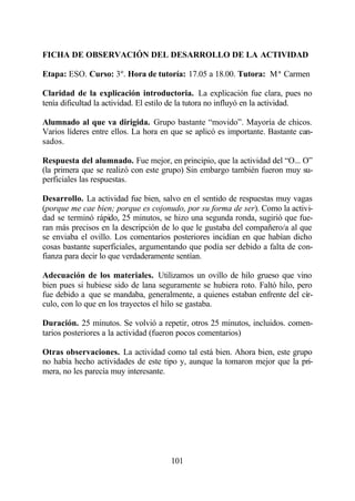 FICHA DE OBSERVACIÓN DEL DESARROLLO DE LA ACTIVIDAD

Etapa: ESO. Curso: 3º. Hora de tutoría: 17.05 a 18.00. Tutora: Mª Carmen

Claridad de la explicación introductoria. La explicación fue clara, pues no
tenía dificultad la actividad. El estilo de la tutora no influyó en la actividad.

Alumnado al que va dirigida. Grupo bastante “movido”. Mayoría de chicos.
Varios líderes entre ellos. La hora en que se aplicó es importante. Bastante can-
sados.

Respuesta del alumnado. Fue mejor, en principio, que la actividad del “O... O”
(la primera que se realizó con este grupo) Sin embargo también fueron muy su-
perficiales las respuestas.

Desarrollo. La actividad fue bien, salvo en el sentido de respuestas muy vagas
(porque me cae bien; porque es cojonudo, por su forma de ser). Como la activi-
dad se terminó rápido, 25 minutos, se hizo una segunda ronda, sugirió que fue-
ran más precisos en la descripción de lo que le gustaba del compañero/a al que
se enviaba el ovillo. Los comentarios posteriores incidían en que habían dicho
cosas bastante superficiales, argumentando que podía ser debido a falta de con-
fianza para decir lo que verdaderamente sentían.

Adecuación de los materiales. Utilizamos un ovillo de hilo grueso que vino
bien pues si hubiese sido de lana seguramente se hubiera roto. Faltó hilo, pero
fue debido a que se mandaba, generalmente, a quienes estaban enfrente del cír-
culo, con lo que en los trayectos el hilo se gastaba.

Duración. 25 minutos. Se volvió a repetir, otros 25 minutos, incluidos. comen-
tarios posteriores a la actividad (fueron pocos comentarios)

Otras observaciones. La actividad como tal está bien. Ahora bien, este grupo
no había hecho actividades de este tipo y, aunque la tomaron mejor que la pri-
mera, no les parecía muy interesante.




                                      101
 