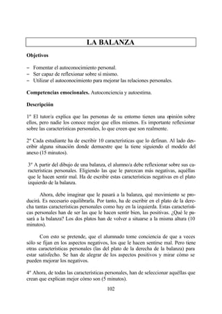LA BALANZA
Objetivos

− Fomentar el autoconocimiento personal.
− Ser capaz de reflexionar sobre sí mismo.
− Utilizar el autoconocimiento para mejorar las relaciones personales.

Competencias emocionales. Autoconciencia y autoestima.

Descripción

1º El tutor/a explica que las personas de su entorno tienen una opinión sobre
ellos, pero nadie los conoce mejor que ellos mismos. Es importante reflexionar
sobre las características personales, lo que creen que son realmente.

2º Cada estudiante ha de escribir 10 características que lo definan. Al lado des-
cribir alguna situación donde demuestre que la tiene siguiendo el modelo del
anexo (15 minutos).

3º A partir del dibujo de una balanza, el alumno/a debe reflexionar sobre sus ca-
racterísticas personales. Eligiendo las que le parezcan más negativas, aquéllas
que le hacen sentir mal. Ha de escribir estas características negativas en el plato
izquierdo de la balanza.

      Ahora, debe imaginar que le pasará a la balanza, qué movimiento se pro-
ducirá. Es necesario equilibrarla. Por tanto, ha de escribir en el plato de la dere-
cha tantas características personales como hay en la izquierda. Estas característi-
cas personales han de ser las que le hacen sentir bien, las positivas. ¿Qué le pa-
sará a la balanza? Los dos platos han de volver a situarse a la misma altura (10
minutos).

       Con esto se pretende, que el alumnado tome conciencia de que a veces
sólo se fijan en los aspectos negativos, los que le hacen sentirse mal. Pero tiene
otras características personales (las del plato de la derecha de la balanza) para
estar satisfecho. Se han de alegrar de los aspectos positivos y mirar cómo se
pueden mejorar los negativos.

4º Ahora, de todas las características personales, han de seleccionar aquéllas que
crean que explican mejor cómo son (5 minutos).
                                       102
 