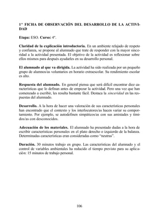 1ª FICHA DE OBSERVACIÓN DEL DESARROLLO DE LA ACTIVI-
DAD

Etapa: ESO. Curso: 4º.

Claridad de la explicación introductoria. En un ambiente relajado de respeto
y confianza, se propone al alumnado que trate de responder con la mayor since-
ridad a la actividad presentada. El objetivo de la actividad es reflexionar sobre
ellos mismos para después ayudarles en su desarrollo personal.

El alumnado al que va dirigida. La actividad ha sido realizada por un pequeño
grupo de alumnos/as voluntarios en horario extraescolar. Su rendimiento escolar
es alto.

Respuesta del alumnado. En general piensa que será difícil encontrar diez ca-
racterísticas que lo definan antes de empezar la actividad. Pero una vez que han
comenzado a escribir, les resulta bastante fácil. Destaca la sinceridad en las res-
puestas del alumnado.

Desarrollo. A la hora de hacer una valoración de sus características personales
han encontrado que el contexto y los interlocutores/as hacen variar su compor-
tamiento. Por ejemplo, se autodefinen simpáticos/as con sus amistades y tími-
dos/as con desconocidos.

Adecuación de los materiales. El alumnado ha presentado dudas a la hora de
escribir características personales en el plato derecho o izquierdo de la balanza.
Determinadas características eran consideradas como “neutras”.

Duración. 30 minutos trabajo en grupo. Las características del alumnado y el
control de variables ambientales ha reducido el tiempo previsto para su aplica-
ción: 15 minutos de trabajo personal.




                                       106
 
