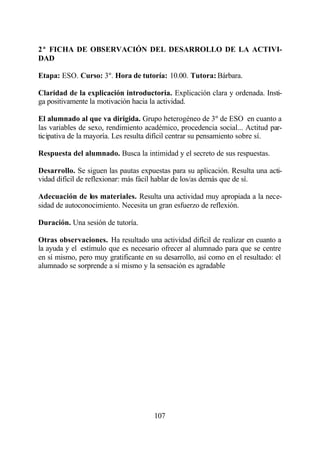2ª FICHA DE OBSERVACIÓN DEL DESARROLLO DE LA ACTIVI-
DAD

Etapa: ESO. Curso: 3º. Hora de tutoría: 10.00. Tutora: Bárbara.

Claridad de la explicación introductoria. Explicación clara y ordenada. Insti-
ga positivamente la motivación hacia la actividad.

El alumnado al que va dirigida. Grupo heterogéneo de 3º de ESO en cuanto a
las variables de sexo, rendimiento académico, procedencia social... Actitud par-
ticipativa de la mayoría. Les resulta difícil centrar su pensamiento sobre sí.

Respuesta del alumnado. Busca la intimidad y el secreto de sus respuestas.

Desarrollo. Se siguen las pautas expuestas para su aplicación. Resulta una acti-
vidad difícil de reflexionar: más fácil hablar de los/as demás que de sí.

Adecuación de los materiales. Resulta una actividad muy apropiada a la nece-
sidad de autoconocimiento. Necesita un gran esfuerzo de reflexión.

Duración. Una sesión de tutoría.

Otras observaciones. Ha resultado una actividad difícil de realizar en cuanto a
la ayuda y el estímulo que es necesario ofrecer al alumnado para que se centre
en sí mismo, pero muy gratificante en su desarrollo, así como en el resultado: el
alumnado se sorprende a sí mismo y la sensación es agradable




                                      107
 