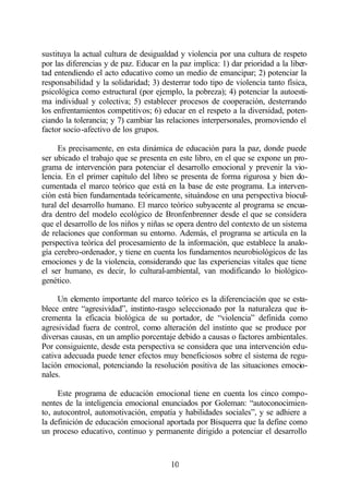 sustituya la actual cultura de desigualdad y violencia por una cultura de respeto
por las diferencias y de paz. Educar en la paz implica: 1) dar prioridad a la liber-
tad entendiendo el acto educativo como un medio de emancipar; 2) potenciar la
responsabilidad y la solidaridad; 3) desterrar todo tipo de violencia tanto física,
psicológica como estructural (por ejemplo, la pobreza); 4) potenciar la autoesti-
ma individual y colectiva; 5) establecer procesos de cooperación, desterrando
los enfrentamientos competitivos; 6) educar en el respeto a la diversidad, poten-
ciando la tolerancia; y 7) cambiar las relaciones interpersonales, promoviendo el
factor socio-afectivo de los grupos.

     Es precisamente, en esta dinámica de educación para la paz, donde puede
ser ubicado el trabajo que se presenta en este libro, en el que se expone un pro-
grama de intervención para potenciar el desarrollo emocional y prevenir la vio-
lencia. En el primer capítulo del libro se presenta de forma rigurosa y bien do-
cumentada el marco teórico que está en la base de este programa. La interven-
ción está bien fundamentada teóricamente, situándose en una perspectiva biocul-
tural del desarrollo humano. El marco teórico subyacente al programa se encua-
dra dentro del modelo ecológico de Bronfenbrenner desde el que se considera
que el desarrollo de los niños y niñas se opera dentro del contexto de un sistema
de relaciones que conforman su entorno. Además, el programa se articula en la
perspectiva teórica del procesamiento de la información, que establece la analo-
gía cerebro-ordenador, y tiene en cuenta los fundamentos neurobiológicos de las
emociones y de la violencia, considerando que las experiencias vitales que tiene
el ser humano, es decir, lo cultural-ambiental, van modificando lo biológico-
genético.

     Un elemento importante del marco teórico es la diferenciación que se esta-
blece entre “agresividad”, instinto-rasgo seleccionado por la naturaleza que i -
                                                                              n
crementa la eficacia biológica de su portador, de “violencia” definida como
agresividad fuera de control, como alteración del instinto que se produce por
diversas causas, en un amplio porcentaje debido a causas o factores ambientales.
Por consiguiente, desde esta perspectiva se considera que una intervención edu-
cativa adecuada puede tener efectos muy beneficiosos sobre el sistema de regu-
lación emocional, potenciando la resolución positiva de las situaciones emocio-
nales.

     Este programa de educación emocional tiene en cuenta los cinco compo-
nentes de la inteligencia emocional enunciados por Goleman: “autoconocimien-
to, autocontrol, automotivación, empatía y habilidades sociales”, y se adhiere a
la definición de educación emocional aportada por Bisquerra que la define como
un proceso educativo, continuo y permanente dirigido a potenciar el desarrollo



                                        10
 