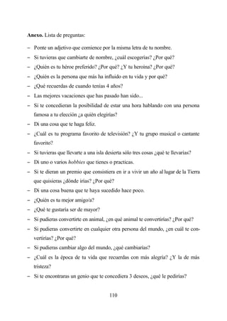 Anexo. Lista de preguntas:

− Ponte un adjetivo que comience por la misma letra de tu nombre.
− Si tuvieras que cambiarte de nombre, ¿cuál escogerías? ¿Por qué?
− ¿Quién es tu héroe preferido? ¿Por qué? ¿Y tu heroína? ¿Por qué?
− ¿Quién es la persona que más ha influido en tu vida y por qué?
− ¿Qué recuerdas de cuando tenías 4 años?
− Las mejores vacaciones que has pasado han sido...
− Si te concedieran la posibilidad de estar una hora hablando con una persona
   famosa a tu elección ¿a quién elegirías?
− Di una cosa que te haga feliz.
− ¿Cuál es tu programa favorito de televisión? ¿Y tu grupo musical o cantante
   favorito?
− Si tuvieras que llevarte a una isla desierta sólo tres cosas ¿qué te llevarías?
− Di uno o varios hobbies que tienes o practicas.
− Si te dieran un premio que consistiera en ir a vivir un año al lugar de la Tierra
   que quisieras ¿dónde irías? ¿Por qué?
− Di una cosa buena que te haya sucedido hace poco.
− ¿Quién es tu mejor amigo/a?
− ¿Qué te gustaría ser de mayor?
− Si pudieras convertirte en animal, ¿en qué animal te convertirías? ¿Por qué?
− Si pudieras convertirte en cualquier otra persona del mundo, ¿en cuál te con-
   vertirías? ¿Por qué?
− Si pudieras cambiar algo del mundo, ¿qué cambiarías?
− ¿Cuál es la época de tu vida que recuerdas con más alegría? ¿Y la de más
   tristeza?
− Si te encontraras un genio que te concediera 3 deseos, ¿qué le pedirías?


                                        110
 