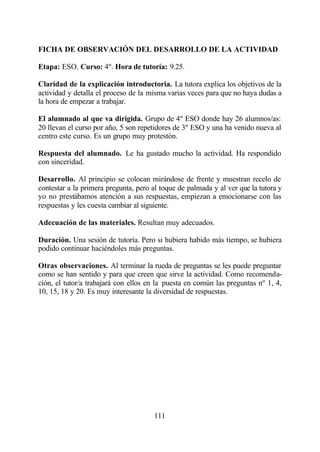 FICHA DE OBSERVACIÓN DEL DESARROLLO DE LA ACTIVIDAD

Etapa: ESO. Curso: 4º. Hora de tutoría: 9.25.

Claridad de la explicación introductoria. La tutora explica los objetivos de la
actividad y detalla el proceso de la misma varias veces para que no haya dudas a
la hora de empezar a trabajar.

El alumnado al que va dirigida. Grupo de 4º ESO donde hay 26 alumnos/as:
20 llevan el curso por año, 5 son repetidores de 3º ESO y una ha venido nueva al
centro este curso. Es un grupo muy protestón.

Respuesta del alumnado. Le ha gustado mucho la actividad. Ha respondido
con sinceridad.

Desarrollo. Al principio se colocan mirándose de frente y muestran recelo de
contestar a la primera pregunta, pero al toque de palmada y al ver que la tutora y
yo no prestábamos atención a sus respuestas, empiezan a emocionarse con las
respuestas y les cuesta cambiar al siguiente.

Adecuación de las materiales. Resultan muy adecuados.

Duración. Una sesión de tutoría. Pero si hubiera habido más tiempo, se hubiera
podido continuar haciéndoles más preguntas.

Otras observaciones. Al terminar la rueda de preguntas se les puede preguntar
como se han sentido y para que creen que sirve la actividad. Como recomenda-
ción, el tutor/a trabajará con ellos en la puesta en común las preguntas nº 1, 4,
10, 15, 18 y 20. Es muy interesante la diversidad de respuestas.




                                       111
 