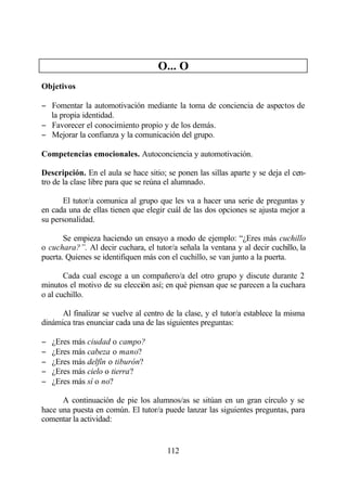 O... O
Objetivos

− Fomentar la automotivación mediante la toma de conciencia de aspectos de
  la propia identidad.
− Favorecer el conocimiento propio y de los demás.
− Mejorar la confianza y la comunicación del grupo.

Competencias emocionales. Autoconciencia y automotivación.

Descripción. En el aula se hace sitio; se ponen las sillas aparte y se deja el cen-
tro de la clase libre para que se reúna el alumnado.

      El tutor/a comunica al grupo que les va a hacer una serie de preguntas y
en cada una de ellas tienen que elegir cuál de las dos opciones se ajusta mejor a
su personalidad.

       Se empieza haciendo un ensayo a modo de ejemplo: “¿Eres más cuchillo
o cuchara?”. Al decir cuchara, el tutor/a señala la ventana y al decir cuchillo, la
puerta. Quienes se identifiquen más con el cuchillo, se van junto a la puerta.

       Cada cual escoge a un compañero/a del otro grupo y discute durante 2
minutos el motivo de su elección así; en qué piensan que se parecen a la cuchara
o al cuchillo.

      Al finalizar se vuelve al centro de la clase, y el tutor/a establece la misma
dinámica tras enunciar cada una de las siguientes preguntas:

−   ¿Eres más ciudad o campo?
−   ¿Eres más cabeza o mano?
−   ¿Eres más delfín o tiburón?
−   ¿Eres más cielo o tierra?
−   ¿Eres más sí o no?

      A continuación de pie los alumnos/as se sitúan en un gran círculo y se
hace una puesta en común. El tutor/a puede lanzar las siguientes preguntas, para
comentar la actividad:


                                       112
 