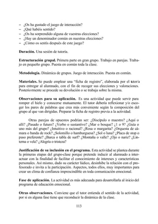 −   ¿Os ha gustado el juego de interacción?
−   ¿Qué habéis sentido?
−   ¿Os ha sorprendido alguna de vuestras elecciones?
−   ¿Hay un denominador común en nuestras elecciones?
−   ¿Cómo os sentís después de este juego?

Duración. Una sesión de tutoría.

Estructuración grupal. Primera parte en gran grupo. Trabajo en parejas. Traba-
jo en pequeño grupo. Puesta en común toda la clase.

Metodología. Dinámica de grupos. Juego de interacción. Puesta en común.

Materiales. Se puede emplear una “ficha de registro”, elaborada por el tutor/a
para entregar al alumnado, con el fin de recoger sus elecciones y valoraciones.
Posteriormente se procede su devolución o se trabaja sobre la misma.

Observaciones para su aplicación. Es una actividad que puede servir para
romper el hielo y conocerse mutuamente. El tutor debería reflexionar y/o esco-
ger los pares de palabras que crea más conveniente según la composición del
grupo al que van dirigidas. Preparar la ficha de registro previa a la actividad.

       Otras parejas de opuestos podrían ser: ¿Discípulo o maestro? ¿Aquí o
allí? ¿Pasado o futuro? ¿Verbo o sustantivo? ¿Mar o bosque? ¿1 o 9? ¿Guía o
uno más del grupo? ¿Intuitivo o racional? ¿Rosa o margarita? ¿Orquesta de cá-
mara o banda de rock? ¿Solomillo o hamburguesa? ¿Sol o luna? ¿Placa de stop o
paso preferente? ¿Barca o tabla de surf? ¿Montaña o valle? ¿Ojo o nariz? ¿Lin-
terna o vela? ¿Alegría o tristeza?

Justificación de su inclusión en el programa. Esta actividad se plantea durante
la primeras etapas del grupo-clase porque pretende inducir al alumnado a inter-
actuar con la finalidad de facilitar el conocimiento de intereses y características
personales. Así mismo, dado su carácter lúdico, desinhibe la relación con el pro-
fesorado e invita a la participación. Aspectos, todos ellos, muy importantes para
crear un clima de confianza imprescindible en toda comunicación emocional.

Fase de aplicación. La actividad es más adecuada para desarrollarla al inicio del
programa de educación emocional.

Otras observaciones. Conviene que el tutor entienda el sentido de la actividad,
por si en alguna fase tiene que reconducir la dinámica de la clase.

                                       113
 