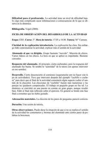 Dificultad para el profesorado. La actividad tiene un nivel de dificultad baja.
Es algo más complicado sacar informaciones o consecuencias de lo que se ob-
serva en la dinámica.

Bibliografía. Vopel (2000).

FICHA DE OBSERVACIÓN DEL DESARROLLO DE LA ACTIVIDAD

Etapa: ESO. Curso: 3º. Hora de tutoría: 17.05 a 18.00. Tutora: Mª Carmen.

Claridad de la explicación introductoria. La explicación fue clara. Sin embar-
go faltó contextualizar la actividad; explicar más el sentido de la actividad.

Alumnado al que va dirigida. Grupo bastante “movido”. Mayoría de chicos.
Varios líderes en los chicos. La hora en que se aplicó es importante. Bastante
cansados.

Respuesta del alumnado. Al principio, cierto cachondeo, pero la respuesta del
alumnado fue buena. Se notaba la “autoridad” de la tutora (sin apenas intervenir
en ese sentido).

Desarrollo. Cierto desconcierto al comienzo (seguramente por no hacer este ti-
po de actividades). Tuve que intervenir después del ejemplo “cuchillo o cucha-
ra” para decir que al final de la actividad comentaría algún aspecto (sobre el sen-
tido de la elección). Las elecciones de “cuchillo” fueron más numerosas y las
parejas no quedaron compensadas. El trabajo en pequeño grupo no fue tal. La
dinámica se convirtió en una puesta en común en gran grupo, aunque resultó
bien. Faltó al final más reflexión sobre el ejercicio. En general se limitó esta fase
final a comentar que les había gustado.

Adecuación materiales. La elección de los pares de preguntas pareció correcta.

Duración. Una sesión de tutoría.

Otras observaciones. Puede darse la situación de que si no se explica el sentido
de la actividad los comentarios y bromas del alumnado ante ciertos pares de pa-
labras la boicoteen.




                                        114
 