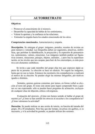 AUTORRETRATO
Objetivos

−   Promover el conocimiento de sí mismo/a.
−   Desarrollar la capacidad de hablar de los sentimientos.
−   Valorar la apertura y la confianza en las relaciones.
−   Estimular la empatía hacia los estados emocionales de los otros.

Competencias emocionales. Autoconciencia y empatía.

Descripción. Se entregan al grupo: imágenes, postales, recortes de revistas en
gran número y variedad. Las fotografías deben ser sugerentes, atractivas, simbó-
licas, que permitan la identificación, la proyección y la expresión de pensamien-
tos, sentimientos, valores, emociones. Las imágenes también podrán ser figura-
tivas (rostros, situaciones, paisajes, objetos, animales…) pero tras la experimen-
tación, en los niveles que nos ocupan, para huir de los estereotipos, es más posi-
tivo con elementos simbólicos.

      Se invita a que cada miembro del grupo elija tres que expresen algún as-
pecto de su persona. La elección se hace en silencio. No cogerá las imágenes,
hasta que no sea su turno. Entonces las mostrará a los compañeros/as y explicará
el motivo de su elección. Se pueden elegir las mismas fotografías, por motivos
iguales o distintos.

       Sentados, quienes quieran comentan, por turnos, en forma verbal su elec-
ción al resto del grupo. El resto está atento para lograr comprender bien a quie-
nes se van expresando: sólo se pueden hacer preguntas de aclaración, excluyen-
do cualquier clase de objeción, crítica o divergencia.

      Evaluación del ejercicio. ¿Cómo nos hemos sentido al hablar al grupo de
nuestro yo? ¿Cómo se han sentido los otros/as al escuchar a los compañeros/as?
¿Cómo valoramos la actividad?

Duración. Se puede realizar en una sesión de tutoría, en función del tamaño del
grupo, 20 a 30 estudiantes. Pero hay que dar tiempo, sin prisas sin agobios, si es
necesario, y si la actividad ha gustado, se pueden utilizar dos sesiones.




                                       115
 