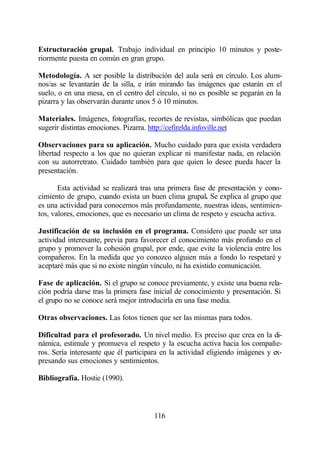 Estructuración grupal. Trabajo individual en principio 10 minutos y poste-
riormente puesta en común en gran grupo.

Metodología. A ser posible la distribución del aula será en círculo. Los alum-
nos/as se levantarán de la silla, e irán mirando las imágenes que estarán en el
suelo, o en una mesa, en el centro del círculo, si no es posible se pegarán en la
pizarra y las observarán durante unos 5 ó 10 minutos.

Materiales. Imágenes, fotografías, recortes de revistas, simbólicas que puedan
sugerir distintas emociones. Pizarra. http://cefirelda.infoville.net

Observaciones para su aplicación. Mucho cuidado para que exista verdadera
libertad respecto a los que no quieran explicar ni manifestar nada, en relación
con su autorretrato. Cuidado también para que quien lo desee pueda hacer la
presentación.

       Esta actividad se realizará tras una primera fase de presentación y cono-
cimiento de grupo, cuando exista un buen clima grupal. Se explica al grupo que
es una actividad para conocernos más profundamente, nuestras ideas, sentimien-
tos, valores, emociones, que es necesario un clima de respeto y escucha activa.

Justificación de su inclusión en el programa. Considero que puede ser una
actividad interesante, previa para favorecer el conocimiento más profundo en el
grupo y promover la cohesión grupal, por ende, que evite la violencia entre los
compañeros. En la medida que yo conozco alguien más a fondo lo respetaré y
aceptaré más que si no existe ningún vínculo, ni ha existido comunicación.

Fase de aplicación. Si el grupo se conoce previamente, y existe una buena rela-
ción podría darse tras la primera fase inicial de conocimiento y presentación. Si
el grupo no se conoce será mejor introducirla en una fase media.

Otras observaciones. Las fotos tienen que ser las mismas para todos.

Dificultad para el profesorado. Un nivel medio. Es preciso que crea en la di-
námica, estimule y promueva el respeto y la escucha activa hacia los compañe-
ros. Sería interesante que él participara en la actividad eligiendo imágenes y ex-
presando sus emociones y sentimientos.

Bibliografía. Hostie (1990).



                                       116
 