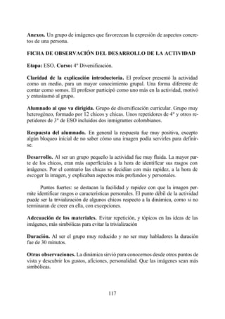 Anexos. Un grupo de imágenes que favorezcan la expresión de aspectos concre-
tos de una persona.

FICHA DE OBSERVACIÓN DEL DESARROLLO DE LA ACTIVIDAD

Etapa: ESO. Curso: 4º Diversificación.

Claridad de la explicación introductoria. El profesor presentó la actividad
como un medio, para un mayor conocimiento grupal. Una forma diferente de
contar como somos. El profesor participó como uno más en la actividad, motivó
y entusiasmó al grupo.

Alumnado al que va dirigida. Grupo de diversificación curricular. Grupo muy
heterogéneo, formado por 12 chicos y chicas. Unos repetidores de 4º y otros re-
petidores de 3º de ESO incluidos dos inmigrantes colombianos.

Respuesta del alumnado. En general la respuesta fue muy positiva, excepto
algún bloqueo inicial de no saber cómo una imagen podía servirles para definir-
se.

Desarrollo. Al ser un grupo pequeño la actividad fue muy fluida. La mayor par-
te de los chicos, eran más superficiales a la hora de identificar sus rasgos con
imágenes. Por el contrario las chicas se decidían con más rapidez, a la hora de
escoger la imagen, y explicaban aspectos más profundos y personales.

       Puntos fuertes: se destacan la facilidad y rapidez con que la imagen per-
mite identificar rasgos o características personales. El punto débil de la actividad
puede ser la trivialización de algunos chicos respecto a la dinámica, como si no
terminaran de creer en ella, con excepciones.

Adecuación de los materiales. Evitar repetición, y tópicos en las ideas de las
imágenes, más simbólicas para evitar la trivialización

Duración. Al ser el grupo muy reducido y no ser muy habladores la duración
fue de 30 minutos.

Otras observaciones. La dinámica sirvió para conocernos desde otros puntos de
vista y descubrir los gustos, aficiones, personalidad. Que las imágenes sean más
simbólicas.



                                       117
 