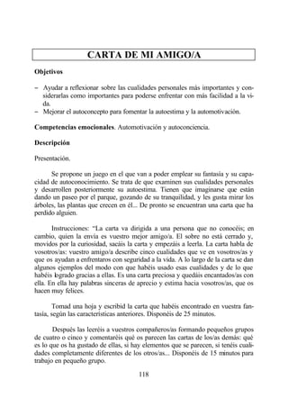 CARTA DE MI AMIGO/A
Objetivos

− Ayudar a reflexionar sobre las cualidades personales más importantes y con-
  siderarlas como importantes para poderse enfrentar con más facilidad a la vi-
  da.
− Mejorar el autoconcepto para fomentar la autoestima y la automotivación.

Competencias emocionales. Automotivación y autoconciencia.

Descripción

Presentación.

      Se propone un juego en el que van a poder emplear su fantasía y su capa-
cidad de autoconocimiento. Se trata de que examinen sus cualidades personales
y desarrollen posteriormente su autoestima. Tienen que imaginarse que están
dando un paseo por el parque, gozando de su tranquilidad, y les gusta mirar los
árboles, las plantas que crecen en él... De pronto se encuentran una carta que ha
perdido alguien.

       Instrucciones: “La carta va dirigida a una persona que no conocéis; en
cambio, quien la envía es vuestro mejor amigo/a. El sobre no está cerrado y,
movidos por la curiosidad, sacáis la carta y empezáis a leerla. La carta habla de
vosotros/as: vuestro amigo/a describe cinco cualidades que ve en vosotros/as y
que os ayudan a enfrentaros con seguridad a la vida. A lo largo de la carta se dan
algunos ejemplos del modo con que habéis usado esas cualidades y de lo que
habéis logrado gracias a ellas. Es una carta preciosa y quedáis encantados/as con
ella. En ella hay palabras sinceras de aprecio y estima hacia vosotros/as, que os
hacen muy felices.

       Tomad una hoja y escribid la carta que habéis encontrado en vuestra fan-
tasía, según las características anteriores. Disponéis de 25 minutos.

       Después las leeréis a vuestros compañeros/as formando pequeños grupos
de cuatro o cinco y comentaréis qué os parecen las cartas de los/as demás: qué
es lo que os ha gustado de ellas, si hay elementos que se parecen, si tenéis cuali-
dades completamente diferentes de los otros/as... Disponéis de 15 minutos para
trabajo en pequeño grupo.

                                       118
 